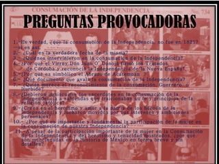 PREGUNTAS PROVOCADORAS 1.-Es verdad, ¿que la consumación de la Independencia, no fue en 1821? … si es así, 2.- ¿Cuál es la verdadera fecha de la misma? 3.- ¿Quiénes intervinieron en la consumación de la Independencia? 4.-¿Por qué el Virrey Don Juan O’ Donojú firmó los Tratados de Córdoba y reconoció la Independencia de la Nueva España? 5.-¿Por qué es simbólico el Abrazo de Acatempan  ? 6.- ¿Qué documento que avala la consumación de la Independencia?  7.- ¿Quién merece el reconocimiento de la consumación, Guerrero  o Iturbide? 8.-¿Debieron inmiscuirse los sacerdotes en la consumación de la Independencia a sabiendas que traicionaban su fe ý principios de la religión católica? 9.-¿Crees en el heroísmo y amor a la patria de los héroes de la Independencia y lucharon movidos por sus intereses y ambiciones personales? 10.- ¿Por qué es importante y fundamental la participación de la mujer en la consumación de nuestra Independencia? 11.-A pesar de la participación importante de la mujer en la Consumación de la Independencia y del heroísmo y tenacidad mostrados, ¿por qué  son mencionadas en la Historia de México en forma breve y sin detalles? 