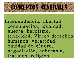 CONCEPTOS  CENTRALES Independencia, libertad, consumación, igualdad, guerra, heroísmo, tenacidad, Virrey derechos humanos, veracidad, equidad de género, negociación, soberanía, tratados, religión .  