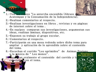 DESARROLLO: 1.-Ven los videos “La antorcha encendida (Abrazo de Acatempan y la Consumación de la Independencia). 2.-Realizan comentarios al respecto. 3.-Realizan investigaciones en libros , revistas y en páginas de internet sobre el tema . 4.-En equipos  comparan sus investigaciones, argumentan sus ideas, realizan láminas, diapositivas, etc. 5.-Exponen su trabajo al grupo escolar. 6.-Comentarios al respecto. 7.-Participarán en una mesa redonda sobre dicho tema para ampliar  y aplicación de lo aprendido sobre el contenido del tema. 8.-Escuchan el corrido “Los oprimidos”  de  Animas Trujano  y la música de “ Los monos”.  9.-Expresan oralmente el contenido  del corrido y lo relacionan con el tema. 