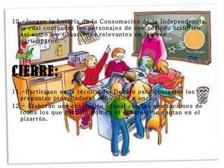 10.-Juegan la Lotería de la Consumación de la Independencia, la cual contendrá los personajes de ese período histórico así como las situaciones relevantes en las que participaron. CIERRE: 11.-Participan en la técnica del Debate para contestar las preguntas provocadoras ocho, diez y once . 12.- Elaboran una conclusión grupal con las aportaciones de todos los que participaron en el debate y se anotan en el pizarrón. 