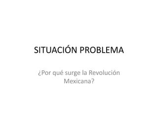 SITUACIÓN PROBLEMA ¿Por qué surge la Revolución Mexicana? 