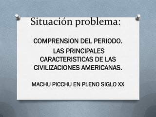 Situación problema:
COMPRENSION DEL PERIODO.
       LAS PRINCIPALES
  CARACTERISTICAS DE LAS
CIVILIZACIONES AMERICANAS.

MACHU PICCHU EN PLENO SIGLO XX
 