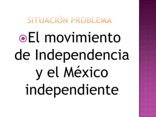SITUACIÓN PROBLEMA El movimiento de Independencia y el México independiente 