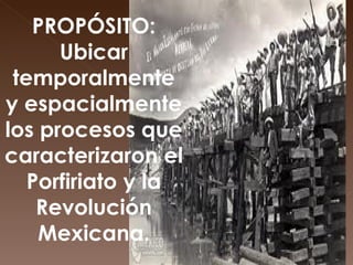 PROPÓSITO:   Ubicar temporalmente y espacialmente los procesos que caracterizaron el Porfiriato y la Revolución Mexicana. 
