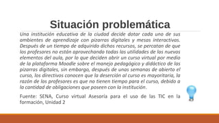 Situación problemática
Una institución educativa de la ciudad decide dotar cada uno de sus
ambientes de aprendizaje con pizarras digitales y mesas interactivas.
Después de un tiempo de adquirido dichos recursos, se percatan de que
los profesores no están aprovechando todas las utilidades de los nuevos
elementos del aula, por lo que deciden abrir un curso virtual por medio
de la plataforma Moodle sobre el manejo pedagógico y didáctico de las
pizarras digitales, sin embargo, después de unas semanas de abierto el
curso, los directivos conocen que la deserción al curso es mayoritaria, la
razón de los profesores es que no tienen tiempo para el curso, debido a
la cantidad de obligaciones que poseen con la institución.
Fuente: SENA, Curso virtual Asesoría para el uso de las TIC en la
formación, Unidad 2
 