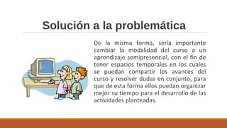 Solución a la problemática
De la misma forma, sería importante
cambiar la modalidad del curso a un
aprendizaje semipresencial, con el fin de
tener espacios temporales en los cuales
se puedan compartir los avances del
curso y resolver dudas en conjunto, para
que de esta forma ellos puedan organizar
mejor su tiempo para el desarrollo de las
actividades planteadas.
 