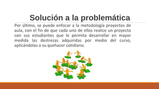 Solución a la problemática
Por último, se puede enfocar a la metodología proyectos de
aula, con el fin de que cada uno de ellos realice un proyecto
con sus estudiantes que le permita desarrollar en mayor
medida las destrezas adquiridas por medio del curso,
aplicándolas a su quehacer cotidiano.
 