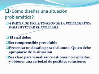 ¿Cómo diseñar una situación
problemática?
A PARTIR DE UNA SITUACION SE LA PROBLEMATIZA
PARA DETECTAR EL PROBLEMA.
 El cual debe:
Ser comprensible y resoluble
Presentar un desafío para el alumno. Quien debe
apropiarse de la situación
Ser claro para visualizar cuestiones no explicitas,
y obtener una variedad de posibles soluciones
 