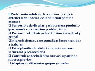  Poder auto validarse la solución (es decir
obtener la validación de la solución por uno
mismo)
 Ser posible de diseñar y elaborar un producto
que resuelva la situación problemática
 Promover al debate, a la reflexión individual y
grupal
Interrelacionar y contextualizar los contenidos
a trabajar
 Estar planificado didácticamente con una
secuencia (el contenido)
 Construir conocimientos nuevos, a partir de
saberes previos
Adaptarse a diferentes grupos y niveles.
 