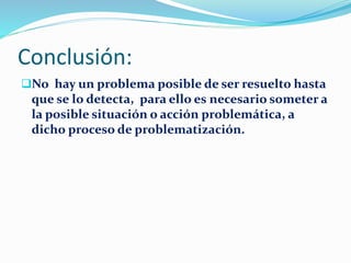 Conclusión:
No hay un problema posible de ser resuelto hasta
que se lo detecta, para ello es necesario someter a
la posible situación o acción problemática, a
dicho proceso de problematización.
 