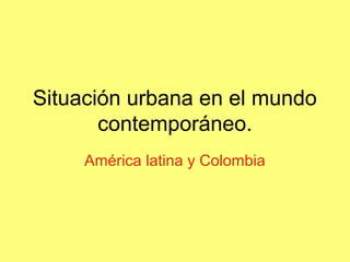 Situación urbana en el mundo
contemporáneo.
América latina y Colombia
 