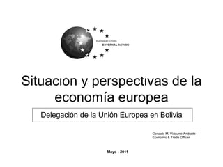 Situación y perspectivas de la
economía europea
Delegación de la Unión Europea en Bolivia
Mayo - 2011
Gonzalo M. Vidaurre Andrade
Economic & Trade Officer
 