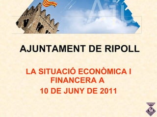 AJUNTAMENT DE RIPOLL LA SITUACIÓ ECONÒMICA I FINANCERA A  10 DE JUNY DE 2011 
