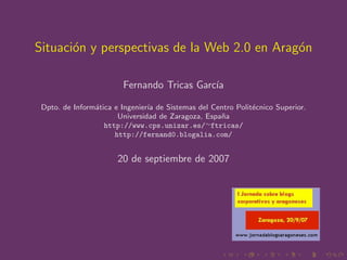 Situaci´n y perspectivas de la Web 2.0 en Arag´n
       o                                      o

                        Fernando Tricas Garc´
                                            ıa

 Dpto. de Inform´tica e Ingenier´ de Sistemas del Centro Polit´cnico Superior.
                a               ıa                            e
                       Universidad de Zaragoza, Espa˜a
                                                    n
                   http://www.cps.unizar.es/∼ftricas/
                      http://fernand0.blogalia.com/


                       20 de septiembre de 2007