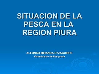SITUACION DE LA PESCA EN LA  REGION PIURA ALFONSO MIRANDA EYZAGUIRRE Viceministro de Pesquería 