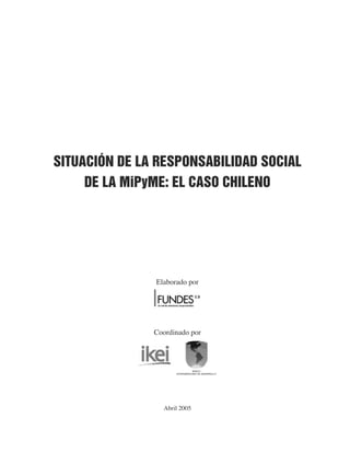 SITUACIÓN DE LA RESPONSABILIDAD SOCIAL
     DE LA MiPyME: EL CASO CHILENO




               Elaborado por




               Coordinado por




                                BANCO
                     INTERAMERICANO DE DESARROLLO




                 Abril 2005
 