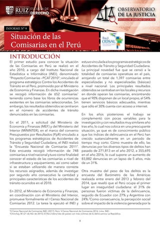 Informe N° 9: Situación de las Comisarias en el Perú
1
INTRODUCCIÓN
El primer estudio para conocer la situación
de las Comisarías en Perú se realizó en el
año 2010, a cargo del Instituto Nacional de
Estadística e Informática (INEI), denominado
“Proyecto Comisarías – PCAT2010”; vinculado al
programa estratégico Contra los Accidentes de
Tránsito en el Perú, promovido por el Ministerio
de Economía y Finanzas. En dicha investigación
se recogió información de 652 comisarías1
teniendo como base los libros de ocurrencias
existentes en las comisarías seleccionadas. Sin
embargo, los resultados obtenidos se centraron
en el número de accidentes de tránsito
denunciados en las comisarías.
En el 2011, a solicitud del Ministerio de
Economía y Finanzas (MEF) y del Ministerio del
Interior (MININTER), en el marco del convenio
Presupuestos por Resultados (PpR) vinculado a
los programas estratégicos de Accidentes de
Tránsito y Seguridad Ciudadana, el INEI realizó
la “Encuesta Nacional de Comisarías 2011”.
Esta encuesta recogió información de 748
comisarías a nivel nacional y tuvo como finalidad
conocer el estado de las comisarías a nivel de
infraestructura y equipamiento, así como saber
si se estaban utilizando de manera correcta
los recursos asignados, además de investigar
por segundo año consecutivo la cantidad y
principales características de los accidentes de
tránsito ocurridos en el 2010.
En 2012, el Ministerio de Economía y Finanzas,
en coordinación con el Ministerio del Interior,
promueve formalmente el I Censo Nacional de
Comisarías 2012. La tarea la ejecutó el INEI y
1V Censo Nacional de Comisarías INEI. (2017). Perú: V Censo Nacional de Comisarías 2016. Lima: INEI.
2
Chinchay, M. (21 de Abr de 2015). El Perú lidera lista de países con más victimas de la delincuencia. La República.
estuvovinculadaalosprogramasestratégicosde
Accidentes de Tránsito y Seguridad Ciudadana.
La principal novedad fue que se censó a la
totalidad de comisarías operativas en el país,
arrojando un total de 1,397 comisarías entre
especializadas y no especializadas (básicas)
a nivel nacional. Los principales resultados
obtenidos se centraban en los locales y recursos
en donde operan las comisarías, encontrando
que el 90% disponen de un local propio, el 54%
tienen servicios básicos adecuados, mientras
que sólo el 30% cuenta con acceso a internet.
En los años posteriores el trabajo se
complementó con pocas variables para la
investigación y con resultados muy similares año
tras año, lo cual nos coloca en una preocupante
situación, ya que es de conocimiento público
que los índices de delincuencia en el Perú han
crecido sustancialmente en un periodo de
tiempo muy corto. Cómo muestra de ello, las
denuncias por los diversos tipos de delitos han
pasado de 271,813 en el año 2012, a 355,695
en el año 2016, lo cual supone un aumento de
83,882 denuncias en un lapso de 5 años, más
de un 31%.
Otra muestra del peso de los delitos es la
encuesta del Barómetro de las Américas
realizada entre enero del 2013 y febrero del
2014, que reveló que el Perú ocupa el primer
lugar en inseguridad ciudadana: el 31% de
personas fueron víctimas de la delincuencia,
seguido de Ecuador con 27% y Argentina con
24%.2
Como consecuencia, la percepción social
sobre el impacto de la violencia generada por la
INFORME N° 9
Situación de las
Comisarias en el Perú
 