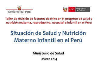 Situación de Salud y Nutrición
Materno Infantil en el Perú
Ministerio de Salud
Marzo 2014
Taller de revisión de factores de éxito en el progreso de salud y
nutrición materna, reproductiva, neonatal e infantil en el Perú
 