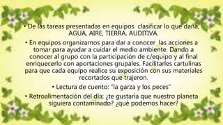• De las tareas presentadas en equipos clasificar lo que daña,
AGUA, AIRE, TIERRA, AUDITIVA.
• En equipos organizarnos para dar a conocer las acciones a
tomar para ayudar a cuidar el medio ambiente. Dando a
conocer al grupo con la participación de c/equipo y al final
enriquecerlo con aportaciones grupales. Facilitarles cartulinas
para que cada equipo realice su exposición con sus materiales
recortados que trajeron.
• Lectura de cuento: “la garza y los peces”
• Retroalimentación del día: ¿te gustaría que nuestro planeta
siguiera contaminado? ¿qué podemos hacer?
 