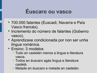 Éuscaro ou vasco 700.000 falantes (Euscadi, Navarra e País Vasco francés). Incremento do número de falantes (Goberno vasco). Aprendizaxe condicionada por non ser unha lingua románica. Ensino: 3 modelos Todo en castelán menos a lingua e literatura vasca. Todos en éuscaro agás lingua e literatura castelá. Metade en éuscaro e metade en castelán. 