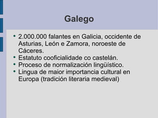 Galego 2.000.000 falantes en Galicia, occidente de Asturias, León e Zamora, noroeste de Cáceres. Estatuto cooficialidade co castelán. Proceso de normalización lingüístico. Lingua de maior importancia cultural en Europa (tradición literaria medieval) 