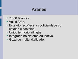 Aranés 7.000 falantes. Vall d'Arán. Estatuto recoñece a cooficialidade co catalán e castelán. Único territorio trilingüe. Integrado no sistema educativo. Goza de moita vitalidade. 