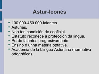 Astur-leonés 100.000-450.000 falantes. Asturias. Non ten condición de cooficial. Estatuto recoñece a protección da lingua. Perde falantes progresivamente. Ensino é unha materia optativa. Academia de la Llingua Asturiana (normativa ortográfica). 