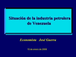   Situación de la industria petrolera de Venezuela Economista  José Guerra 15 de enero de 2008 