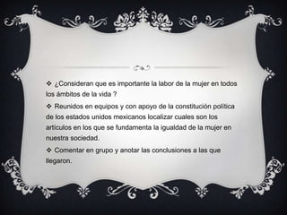 ¿Consideran que es importante la labor de la mujer en todos los ámbitos de la vida ?Reunidos en equipos y con apoyo de la constitución política de los estados unidos mexicanos localizar cuales son los artículos en los que se fundamenta la igualdad de la mujer en nuestra sociedad.Comentar en grupo y anotar las conclusiones a las que llegaron.