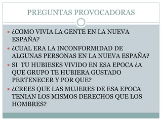 PREGUNTAS PROVOCADORAS¿COMO VIVIA LA GENTE EN LA NUEVA ESPAÑA?¿CUAL ERA LA INCONFORMIDAD DE ALGUNAS PERSONAS EN LA NUEVA ESPAÑA?SI  TU HUBIESES VIVIDO EN ESA EPOCA ¿A QUE GRUPO TE HUBIERA GUSTADO PERTENECER Y POR QUE?¿CREES QUE LAS MUJERES DE ESA EPOCA TENIAN LOS MISMOS DERECHOS QUE LOS HOMBRES?