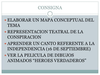 CONSIGNAELABORAR UN MAPA CONCEPTUAL DEL TEMAREPRESENTACION TEATRAL DE LA CONSPIRACIONAPRENDER UN CANTO REFERENTE A LA INDEPENDENCIA (16 DE SEPTIEMBRE)VER LA PELICULA DE DIBUJOS ANIMADOS “HEROES VERDADEROS”