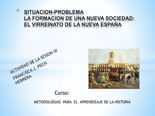 * SITUACION-PROBLEMA
LA FORMACION DE UNA NUEVA SOCIEDAD:
EL VIRREINATO DE LA NUEVA ESPAÑA
METODOLOGIAS PARA EL APRENDIZAJE DE LA HISTORIA
Curso:
 