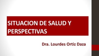SITUACION DE SALUD Y
PERSPECTIVAS
Dra. Lourdes Ortiz Daza
 