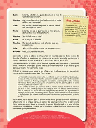 3
Juan:	 Señorita, este libro me gusta. (Señalando el libro de
“La historia de la ratita”).
Maestra:	 Qué bueno Juan, dime: ¿qué es lo que más te gusta
del libro que has elegido?
Juan:	 Hay dibujos y además se parece al libro de cuentos
que me compró mi mamá.
María:	 Señorita, ese yo lo quiero pero es muy grande.
(Señalando el libro “El trapito feliz”).
Maestra:	 Ven, ¿dónde quieres estar?
María:	 En el piso, en la alfombra.
Maestra:	 Muy bien, lo pondremos en la alfombra para que
puedas leerlo.
Julia:	 Señorita, léeme la Caperucita, me gusta ese cuento.
Maestra:	 Claro, Julia, te leeré el cuento.
Leer implica tener acceso a textos reales; por lo tanto, es conveniente ofrecer diversidad de
textos a los niños. Asimismo, si bien los cuentos son los libros más leídos y preferidos en las
escuelas primarias, el docente podría poner a su alcance historietas, libros sobre animales,
adivinanzas, diarios, álbumes de figuras coleccionables, novelas, poemas, obras de teatro,
instructivos, afiches publicitarios, etc.
En ese sentido, es valioso que los niños desde la primera infancia descubran el placer de
leer, pues no tiene sentido que sepan leer si después no lo van a hacer continuamente. Se
trata de promover una lectura personal. Eso significa que el docente que implementa esta
estrategia puede ayudar, pero en ningún caso imponer la modalidad de lectura de los niños.
Es imprescindible que sean los mismos niños los que orienten su propia actividad. (Ramírez
2011a)
La maestra se sienta al lado de la niña y juntas van pasando cada una de las páginas del
libro. La niña observa las páginas, por ratos mira a la maestra y escucha atentamente el
cuento. La maestra termina de leer y se incorpora para atender a otro niño.
Una vez terminada la lectura por placer, los niños dejan los libros en su lugar. La maestra los
invita a formar un círculo para que los niños que quieran compartan lo que más les gustó
de lo que vieron o “leyeron” en los libros.
Al final, la maestra puede ubicar a los niños en un círculo para que los que quieran
compartan lo que pudieron descubrir. Como vemos:
Para motivar a los niños en lalectura de los textos, la maestra
puede leerles para interesar alos niños en el contenido deltexto o despertar en ellos eldeseo de seguir leyendo.
Recuerda
Por lo tanto, es un desafío para la escuela lograr niños que se relacionen placentera y
eficazmente con la lengua escrita. Al realizar "La lectura por placer” no es conveniente
hacer preguntas como: dónde se encuentra el nombre del autor, cuál es el tema principal
o quién es el protagonista. Es mejor que el estudiante explore libremente distintos textos y
descubra el gusto por la lectura.
A continuación, se detallará una secuencia didáctica
sobre la lectura por placer centrándonos en la intervención del docente.
 