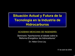 1 
SituaciSituacióón Actual y Futura de la n TecnologTecnologíía en la Industria de a HidrocarburosHidrocarburosACADEMIA MEXICANA DE INGENIERÍASeminario “Aportaciones al debate sobre la Reforma Energética: los hidrocarburos” Dr. HéberCinco Ley17 de abril de 2008  