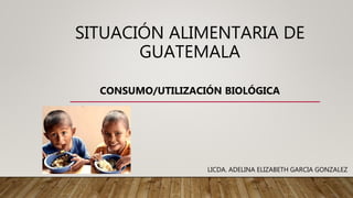 SITUACIÓN ALIMENTARIA DE
GUATEMALA
CONSUMO/UTILIZACIÓN BIOLÓGICA
LICDA. ADELINA ELIZABETH GARCIA GONZALEZ
 