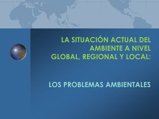 LA SITUACIÓN ACTUAL DEL AMBIENTE A NIVEL GLOBAL, REGIONAL Y LOCAL: LOS PROBLEMAS AMBIENTALES 