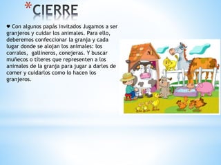 * 
♥ Con algunos papás invitados Jugamos a ser 
granjeros y cuidar los animales. Para ello, 
deberemos confeccionar la granja y cada 
lugar donde se alojan los animales: los 
corrales, gallineros, conejeras. Y buscar 
muñecos o títeres que representen a los 
animales de la granja para jugar a darles de 
comer y cuidarlos como lo hacen los 
granjeros. 
 