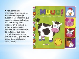 ♥ Realizamos una 
enciclopedia acerca de los 
animales de la granja. 
Buscamos las imágenes que 
vamos a colocar o elegimos 
entra las fotografías 
tomadas en la visita a la 
granja y, entre todos, 
decimos las características 
de cada uno, qué come, 
que alimento nos brinda, 
cuál es su cría, qué tipo de 
pelaje tienen (plumas, 
lanas, pelos). 
 