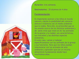 Duración: tres semanas. 
Destinatarios: 25 alumnos de 4 años 
Fundamentación 
Es importante acercar a los niños al mundo 
natural y darles la posibilidad del contacto 
directo e indirecto con el medio ambiente 
que lo rodea. Para ello, es primordial que se 
les enseñe acerca de los distintos ambientes y 
de seres vivos que viven en él: los animales 
de la granja y la ciudad, sus características, 
sus funciones y las distintas especies 
existentes. 
En este caso, vamos a trabajar 
específicamente con los animales de la granja 
y sus funciones. Para que los niños puedan 
relacionarse con los animales de este 
ambiente y aprender que son un recurso 
alimenticio fundamental desde hace 
muchísimos años. 
 