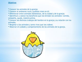 Objetivos 
* Conocer los animales de la granja; 
* Conocer el ambiente rural y quiénes viven en él; 
* Diferenciar entre animales domésticos, de la ciudad y de la granja; 
* Identificar y valorar los beneficios que nos brindan los animales: comida, 
compañía, ayuda, materia prima. 
* Conocer los distintos trabajos del hombre en la granja y su relación con los 
animales. 
* Respetar a los animales y seres vivos que nos rodean. 
* Observar el cuidado y comportamiento de los animales de la granja. 
 