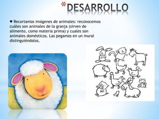 * 
♥ Recortamos imágenes de animales: reconocemos 
cuáles son animales de la granja (sirven de 
alimento, como materia prima) y cuales son 
animales domésticos. Las pegamos en un mural 
distinguiéndolos. 
 