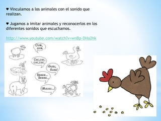 ♥ Vinculamos a los animales con el sonido que 
realizan. 
♥ Jugamos a imitar animales y reconocerlos en los 
diferentes sonidos que escuchamos. 
http://www.youtube.com/watch?v=wnBp-DHa2hk 
 