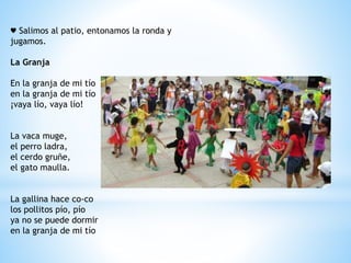 ♥ Salimos al patio, entonamos la ronda y 
jugamos. 
La Granja 
En la granja de mi tío 
en la granja de mi tío 
¡vaya lío, vaya lío! 
La vaca muge, 
el perro ladra, 
el cerdo gruñe, 
el gato maulla. 
La gallina hace co-co 
los pollitos pío, pío 
ya no se puede dormir 
en la granja de mi tío 
 