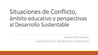 Situaciones de Conflicto,
ámbito educativo y perspectivas
al Desarrollo Sustentable
EDSON ORTIZ GARCÍA
AGROECOLOGIA Y DESARROLLO SUSTENTABLE
 