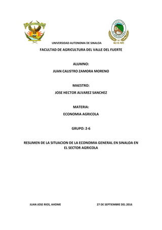 UNIVERSIDAD AUTONOMA DE SINALOA
FACULTAD DE AGRICULTURA DEL VALLE DEL FUERTE
ALUMNO:
JUAN CALISTRO ZAMORA MORENO
MAESTRO:
JOSE HECTOR ALVAREZ SANCHEZ
MATERIA:
ECONOMIA AGRICOLA
GRUPO: 2-6
RESUMEN DE LA SITUACION DE LA ECONOMIA GENERAL EN SINALOA EN
EL SECTOR AGRICOLA
JUAN JOSE RIOS, AHOME 27 DE SEPTIEMBRE DEL 2016
 