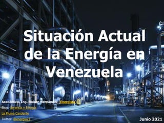 1
Académico. Ing. Nelson Hernández (Energista)
Blog: Gerencia y Energía
La Pluma Candente
Twitter: @energia21 Junio 2021
Situación Actual
de la Energía en
Venezuela
 