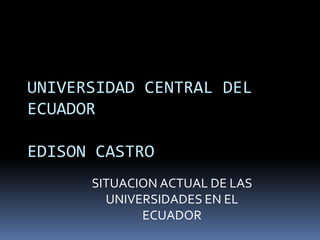 UNIVERSIDAD CENTRAL DEL
ECUADOR

EDISON CASTRO
      SITUACION ACTUAL DE LAS
        UNIVERSIDADES EN EL
             ECUADOR
 