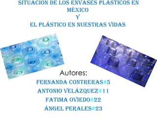 Situación de los envases plásticos en
               México
                  y
    El plástico en nuestras vidas




            Autores:
     Fernanda Contreras#5
     Antonio Velázquez#11
        Fatima Oviedo#22
       Ángel Perales#23
 