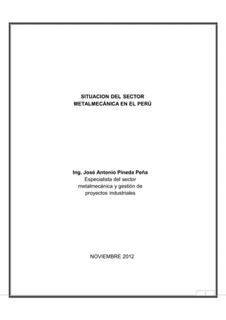 SITUACION DEL SECTOR
METALMECÁNICA EN EL PERÚ
Ing. José Antonio Pineda Peña
Especialista del sector
metalmecánica y gestión de
proyectos industriales
NOVIEMBRE 2012
1
 